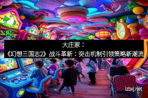 大庄家：《幻想三国志2》战斗革新：突击机制引领策略新潮流