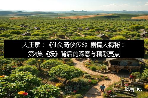 大庄家：《仙剑奇侠传6》剧情大揭秘：第4集《妖》背后的深意与精彩亮点